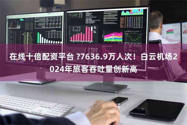 在线十倍配资平台 ?7636.9万人次！白云机场2024年旅客吞吐量创新高