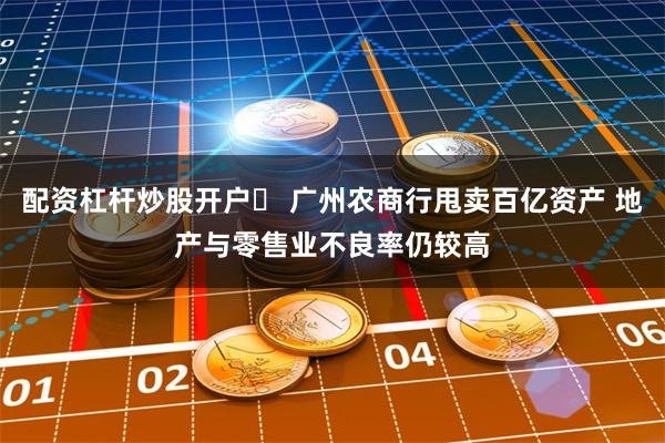 配资杠杆炒股开户	 广州农商行甩卖百亿资产 地产与零售业不良率仍较高