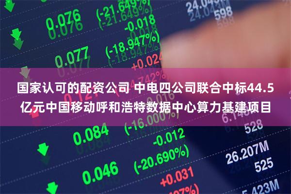 国家认可的配资公司 中电四公司联合中标44.5亿元中国移动呼和浩特数据中心算力基建项目