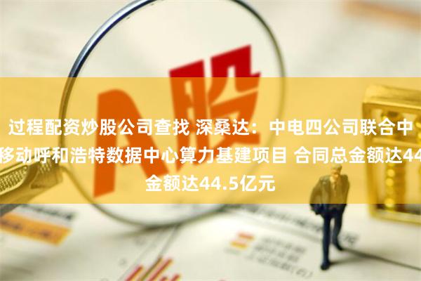 过程配资炒股公司查找 深桑达：中电四公司联合中标中国移动呼和浩特数据中心算力基建项目 合同总金额达44.5亿元