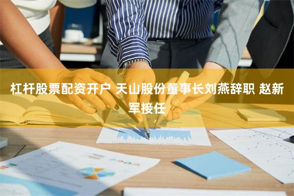 杠杆股票配资开户 天山股份董事长刘燕辞职 赵新军接任