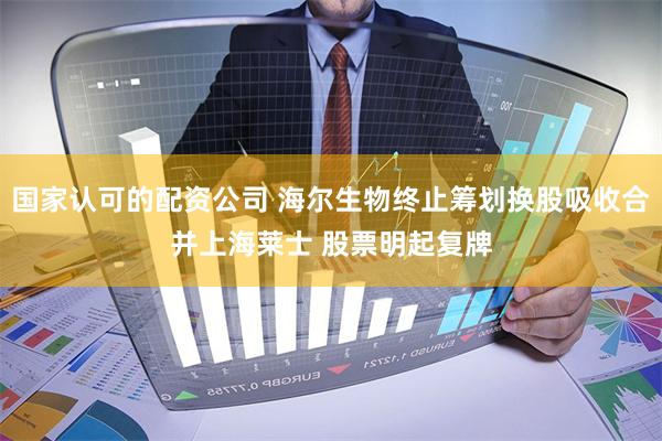 国家认可的配资公司 海尔生物终止筹划换股吸收合并上海莱士 股票明起复牌