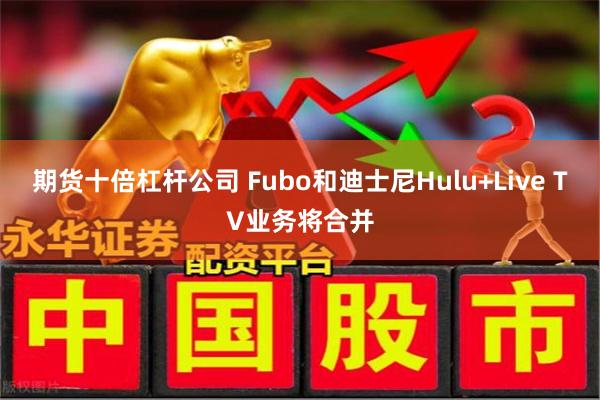 期货十倍杠杆公司 Fubo和迪士尼Hulu+Live TV业务将合并