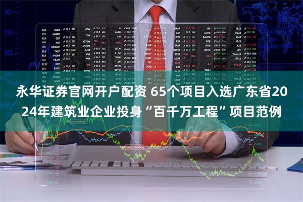 永华证券官网开户配资 65个项目入选广东省2024年建筑业企业投身“百千万工程”项目范例