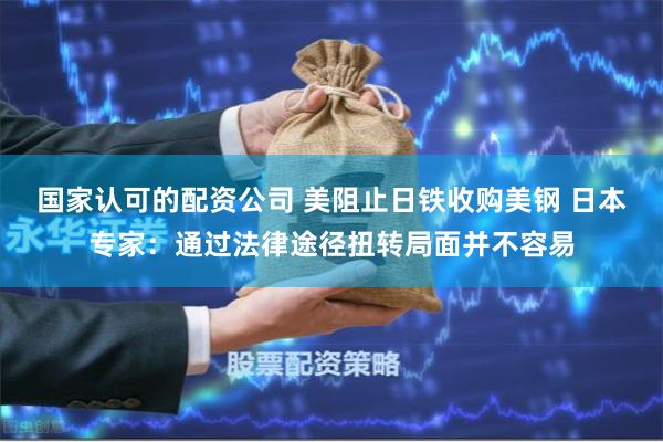 国家认可的配资公司 美阻止日铁收购美钢 日本专家：通过法律途径扭转局面并不容易