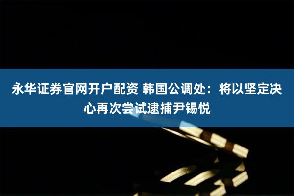 永华证券官网开户配资 韩国公调处：将以坚定决心再次尝试逮捕尹锡悦