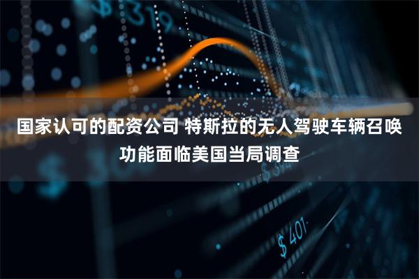 国家认可的配资公司 特斯拉的无人驾驶车辆召唤功能面临美国当局调查