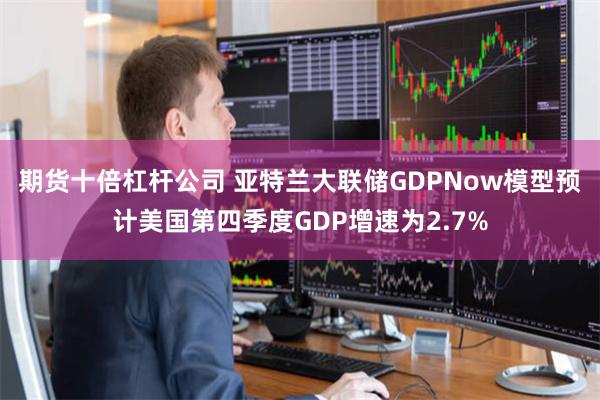 期货十倍杠杆公司 亚特兰大联储GDPNow模型预计美国第四季度GDP增速为2.7%