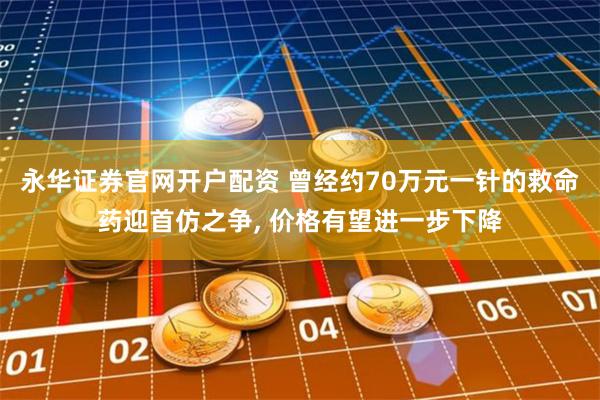 永华证券官网开户配资 曾经约70万元一针的救命药迎首仿之争, 价格有望进一步下降