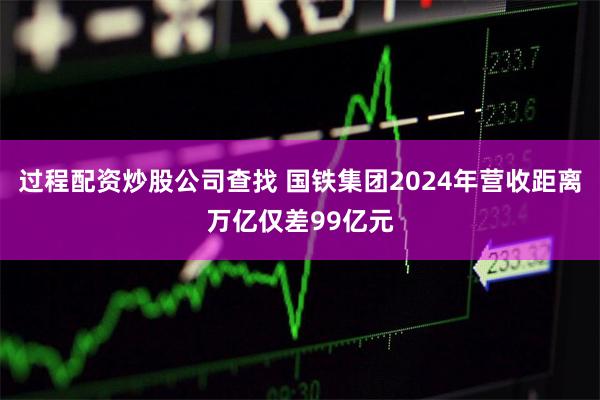 过程配资炒股公司查找 国铁集团2024年营收距离万亿仅差99亿元