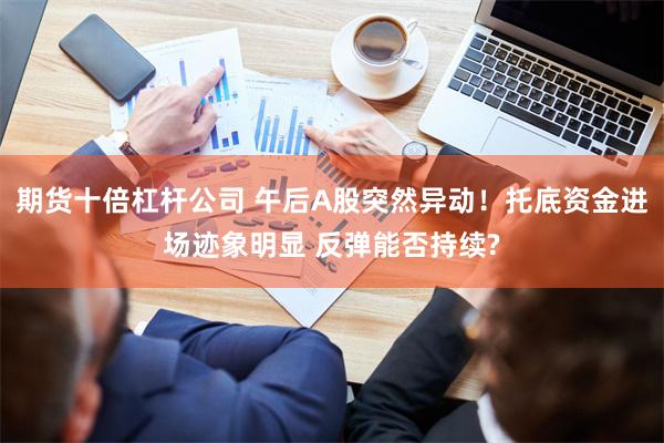 期货十倍杠杆公司 午后A股突然异动！托底资金进场迹象明显 反弹能否持续?