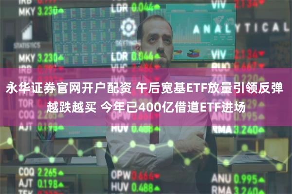 永华证券官网开户配资 午后宽基ETF放量引领反弹 越跌越买 今年已400亿借道ETF进场