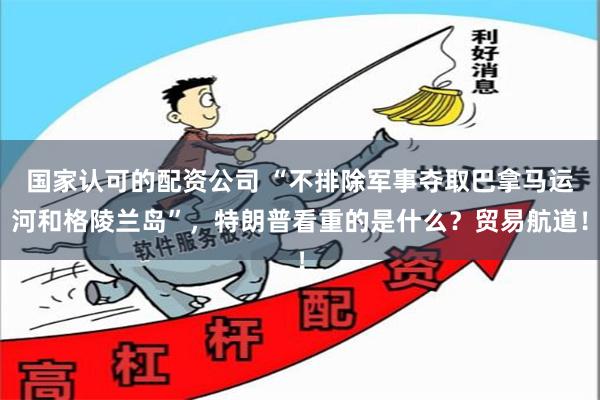 国家认可的配资公司 “不排除军事夺取巴拿马运河和格陵兰岛”，特朗普看重的是什么？贸易航道！