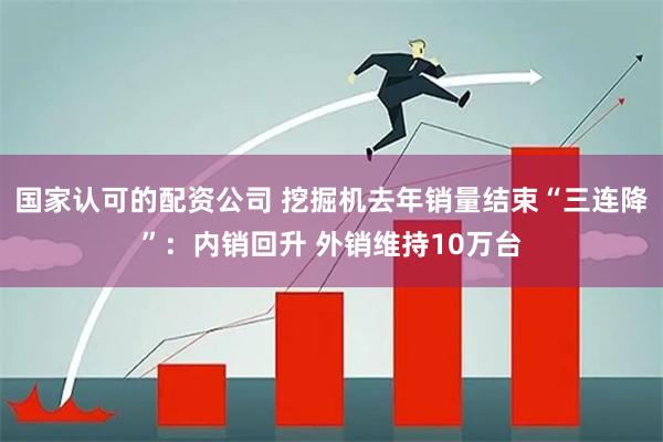 国家认可的配资公司 挖掘机去年销量结束“三连降”：内销回升 外销维持10万台