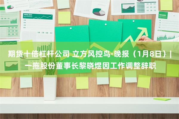 期货十倍杠杆公司 立方风控鸟·晚报（1月8日）| 一拖股份董事长黎晓煜因工作调整辞职
