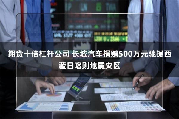 期货十倍杠杆公司 长城汽车捐赠500万元驰援西藏日喀则地震灾区