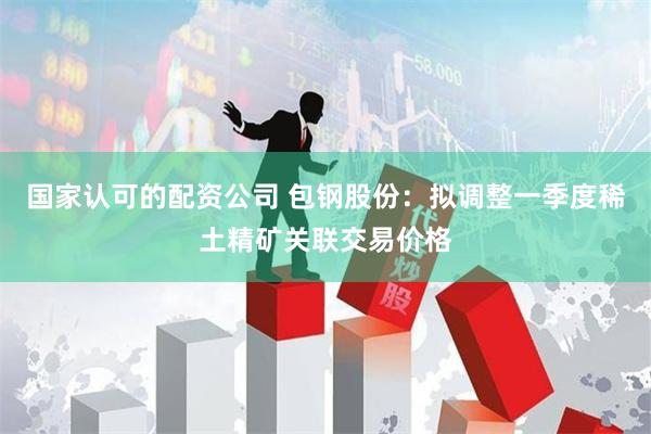 国家认可的配资公司 包钢股份：拟调整一季度稀土精矿关联交易价格