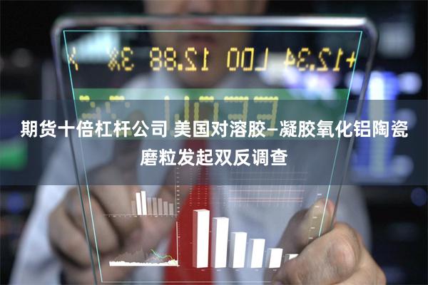 期货十倍杠杆公司 美国对溶胶—凝胶氧化铝陶瓷磨粒发起双反调查