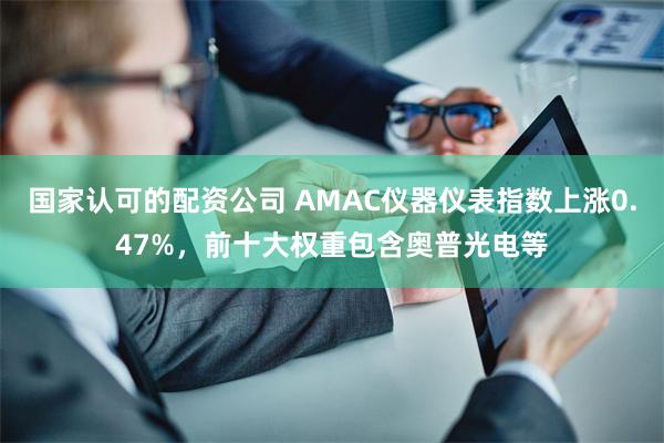 国家认可的配资公司 AMAC仪器仪表指数上涨0.47%，前十大权重包含奥普光电等