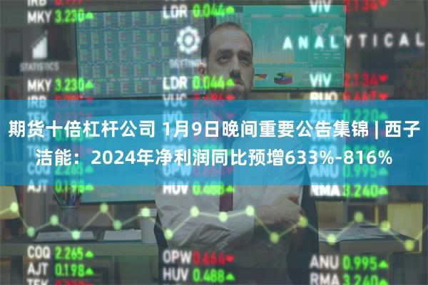 期货十倍杠杆公司 1月9日晚间重要公告集锦 | 西子洁能：2024年净利润同比预增633%-816%