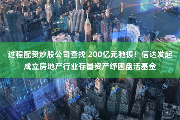 过程配资炒股公司查找 200亿元驰援！信达发起成立房地产行业存量资产纾困盘活基金