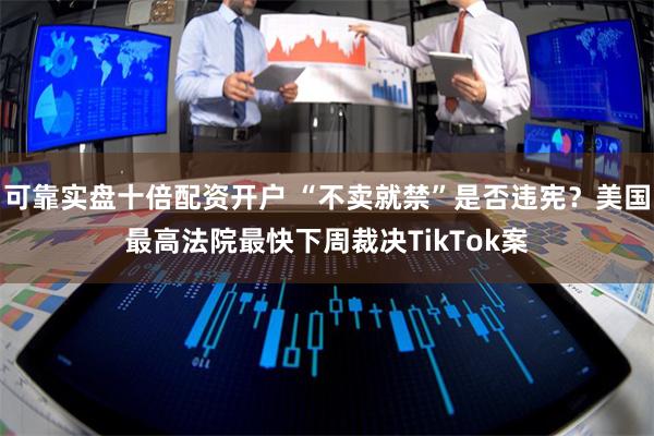 可靠实盘十倍配资开户 “不卖就禁”是否违宪？美国最高法院最快下周裁决TikTok案