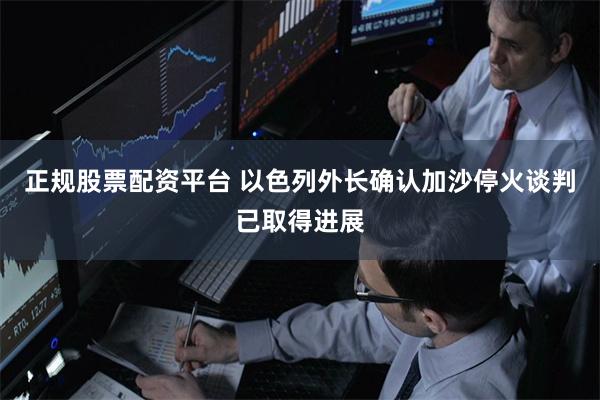 正规股票配资平台 以色列外长确认加沙停火谈判已取得进展