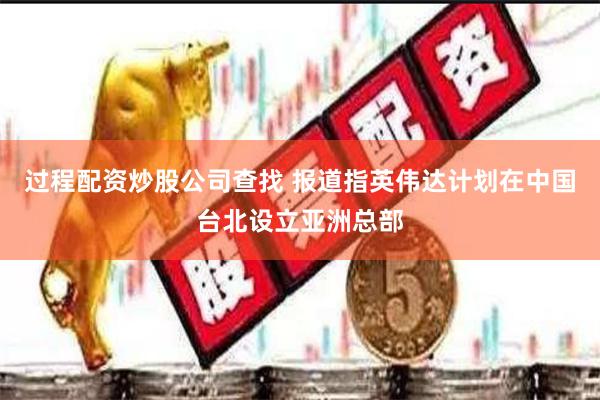 过程配资炒股公司查找 报道指英伟达计划在中国台北设立亚洲总部