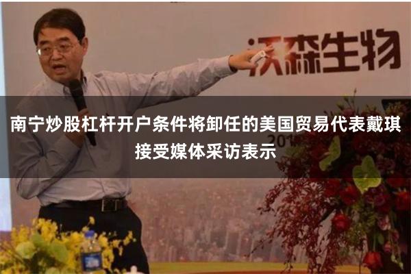 南宁炒股杠杆开户条件将卸任的美国贸易代表戴琪接受媒体采访表示