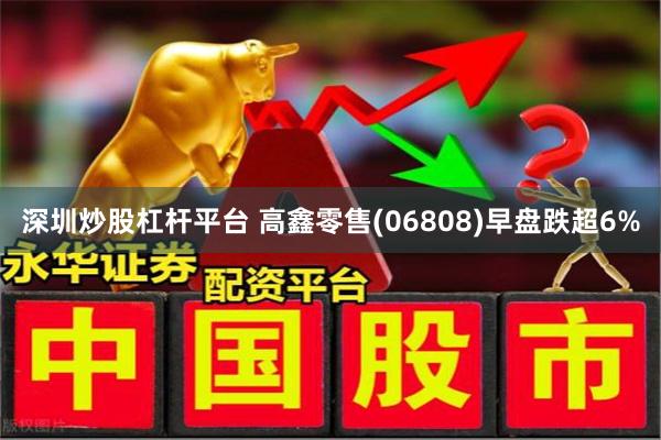 深圳炒股杠杆平台 高鑫零售(06808)早盘跌超6%