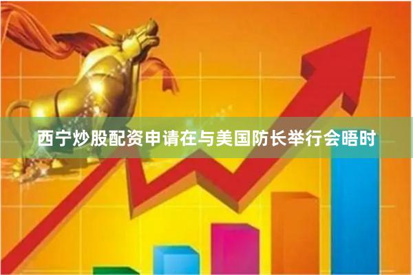 西宁炒股配资申请在与美国防长举行会晤时