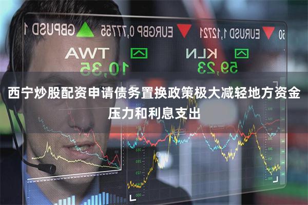 西宁炒股配资申请债务置换政策极大减轻地方资金压力和利息支出