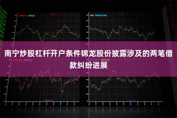 南宁炒股杠杆开户条件锦龙股份披露涉及的两笔借款纠纷进展
