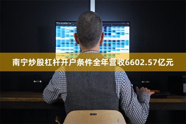 南宁炒股杠杆开户条件全年营收6602.57亿元