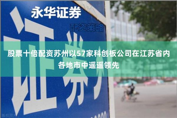 股票十倍配资苏州以57家科创板公司在江苏省内各地市中遥遥领先