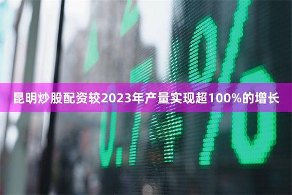 昆明炒股配资较2023年产量实现超100%的增长