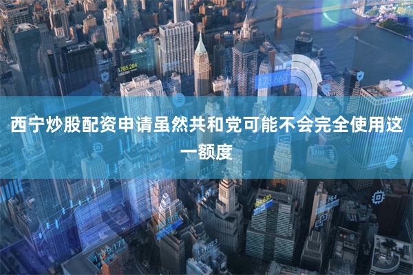 西宁炒股配资申请虽然共和党可能不会完全使用这一额度