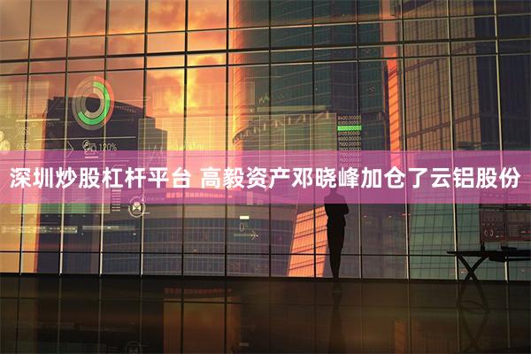 深圳炒股杠杆平台 高毅资产邓晓峰加仓了云铝股份