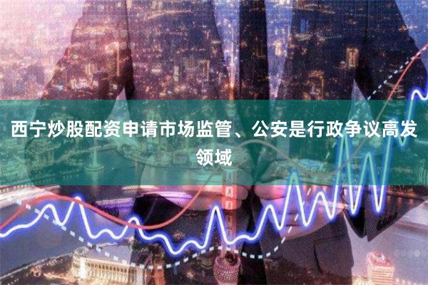 西宁炒股配资申请市场监管、公安是行政争议高发领域