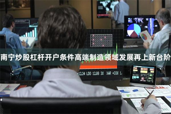 南宁炒股杠杆开户条件高端制造领域发展再上新台阶