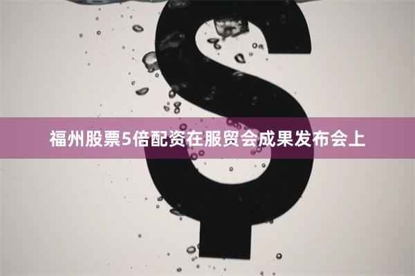 福州股票5倍配资在服贸会成果发布会上