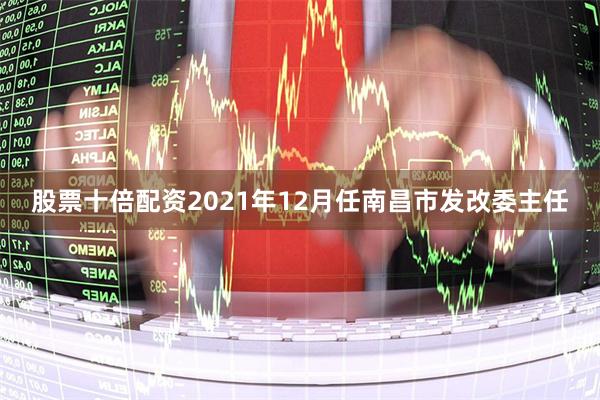股票十倍配资2021年12月任南昌市发改委主任