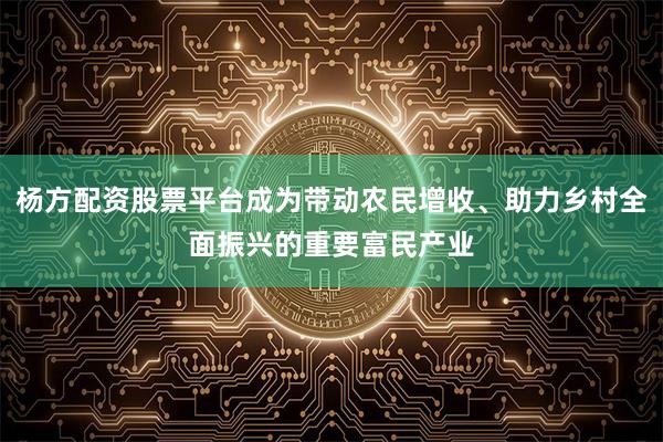 杨方配资股票平台成为带动农民增收、助力乡村全面振兴的重要富民产业