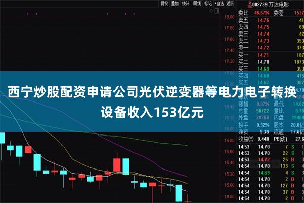 西宁炒股配资申请公司光伏逆变器等电力电子转换设备收入153亿元