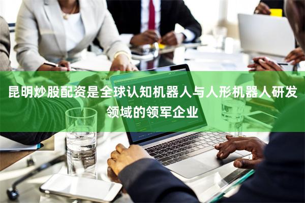昆明炒股配资是全球认知机器人与人形机器人研发领域的领军企业