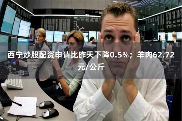 西宁炒股配资申请比昨天下降0.5%；羊肉62.72元/公斤
