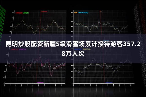 昆明炒股配资新疆S级滑雪场累计接待游客357.28万人次