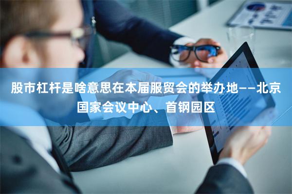 股市杠杆是啥意思在本届服贸会的举办地——北京国家会议中心、首钢园区