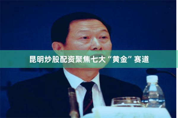 昆明炒股配资聚焦七大“黄金”赛道